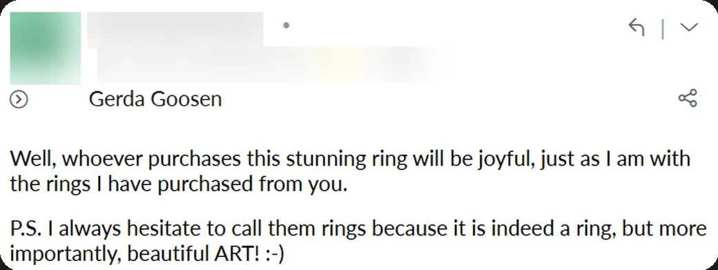 Email: “I always hesitate to call them rings because it is indeed a ring, but more importantly, beautiful ART! :-)”