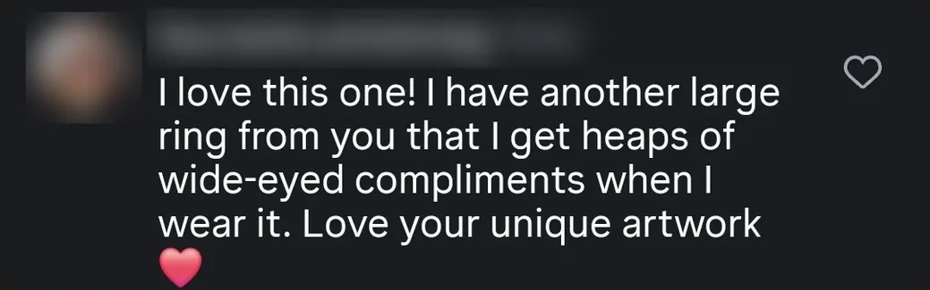 Instagram comment: “I have another large ring from you that I get heaps of wide-eyed compliments when I wear it. Love your unique artwork ❤️”