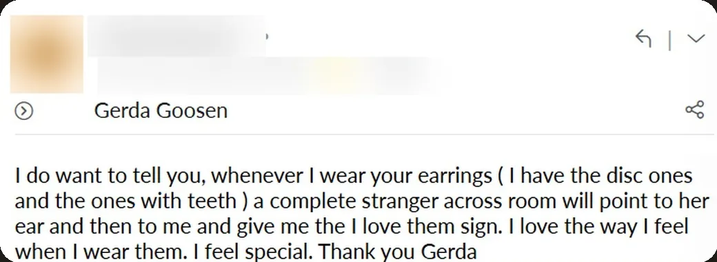 Email: “Whenever I wear your earrings, a complete stranger across the room will point to her ear and then to me and give me the “I love them” sign. I love the way I feel when I wear them. I feel special.”