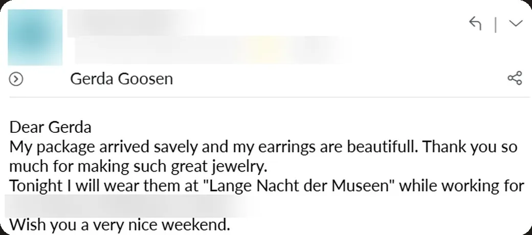 Email: “My package arrived safely and my earrings are beautiful. Thank you so much for making such great jewelry. Tonight I will wear them at “Lange Nacht der Museen” while working for the museum.”