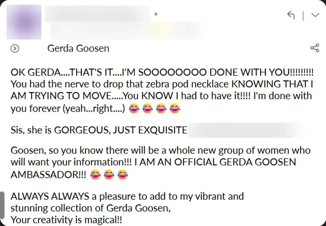 Email: “You had the nerve to drop that zebra pod necklace… You KNOW I had to have it!!!! I'm done with you forever (yeah… right…) 😂 She is GORGEOUS, JUST EXQUISITE. I AM AN OFFICIAL GERDA GOOSEN AMBASSADOR!!! 😂”
