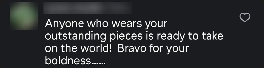 Instagram comment: “Anyone who wears your outstanding pieces is ready to take on the world! Bravo for your boldness…”