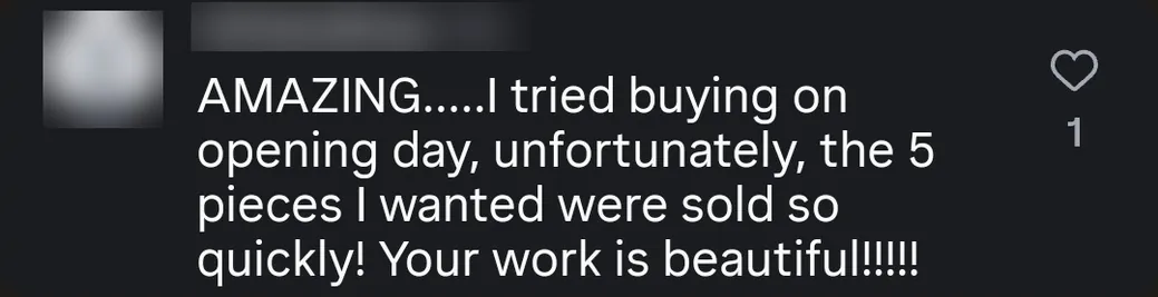 Instagram comment: “AMAZING… I tried buying on opening day, unfortunately the 5 pieces I wanted were sold so quickly! Your work is beautiful!!!!!”