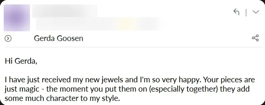Email: “Your pieces are just magic — the moment you put them on (especially together) they add so much character to my style.”
