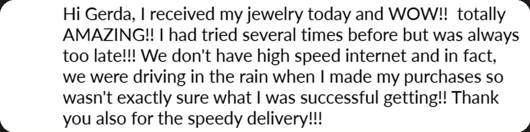 Email: “I received my jewelry today and WOW!! Totally AMAZING!! I had tried several times before but was always too late!!!”