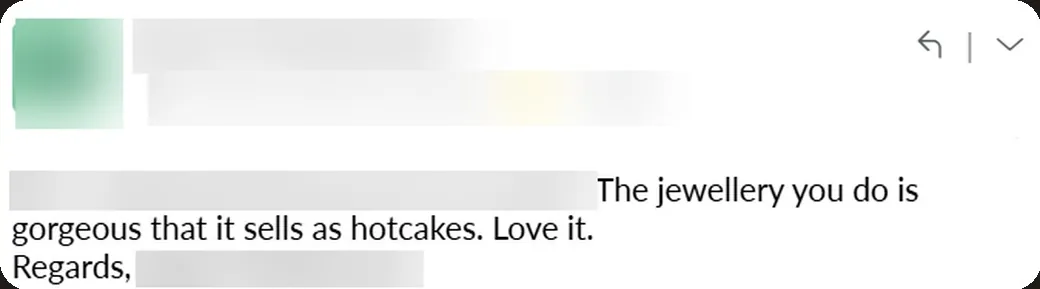 Email: “The jewellery you do is so gorgeous that it sells like hotcakes. Love it.”