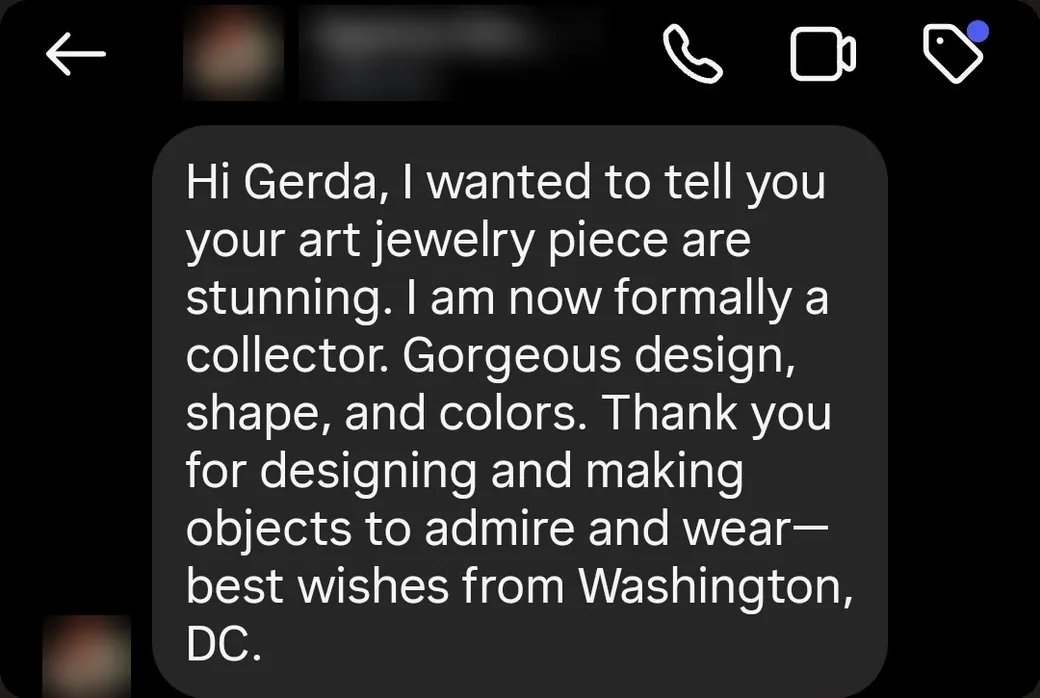 Instagram DM: “Your art jewelry pieces are stunning. I am now formally a collector. Gorgeous design, shape, and colors. Thank you for designing and making objects to admire and wear.”
