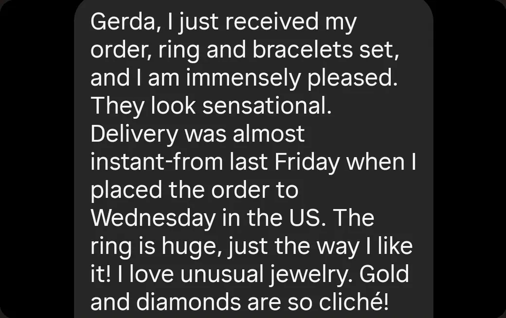 Instagram DM: “I just received my order, ring and bracelets set, and I am immensely pleased. They look sensational. Delivery was almost instant — from last Friday when I placed the order to Wednesday in the US.”