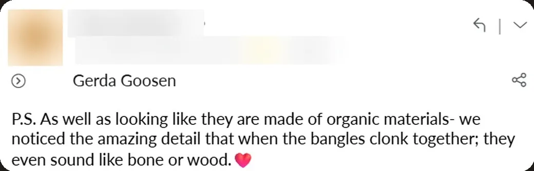 Email: “As well as looking like they are made of organic materials, we noticed the amazing detail that when the bangles clonk together, they even sound like bone or wood. ❤️”