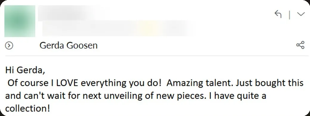 Email: “Of course I LOVE everything you do! Amazing talent. I have quite a collection!”