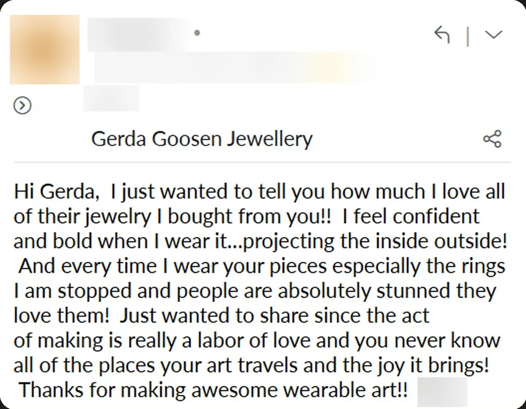 Email: “I feel confident and bold when I wear it… projecting the inside outside! Every time I wear your pieces, especially the rings, I am stopped and people are absolutely stunned.”