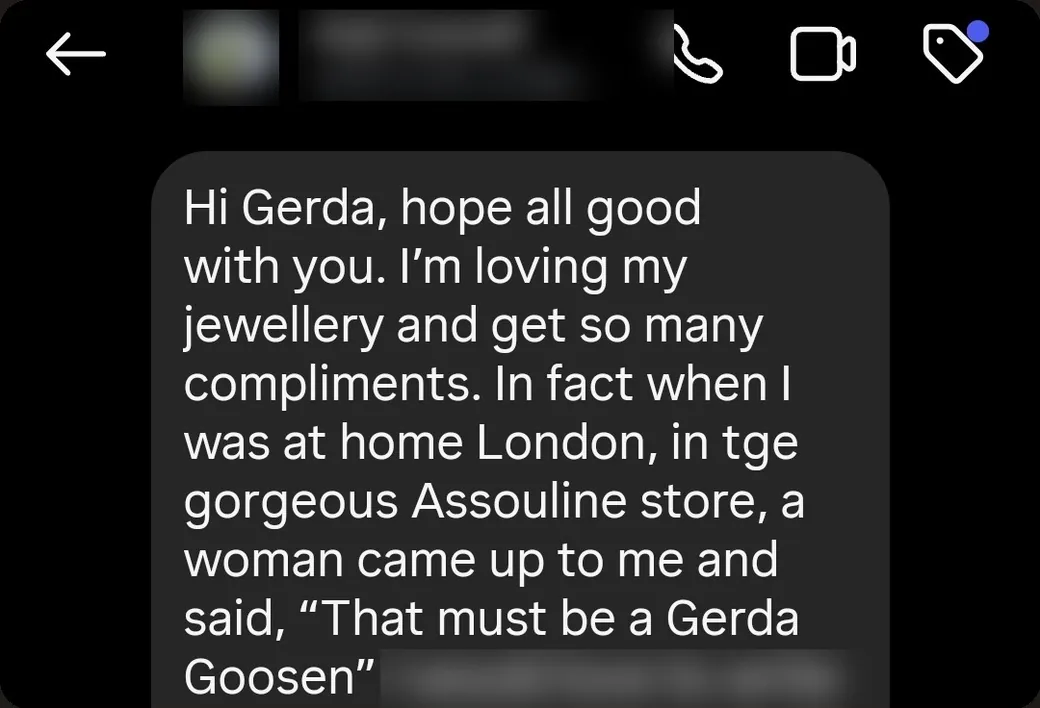 Instagram DM: “I'm loving my jewellery and get so many compliments. When I was home in London, in the Assouline store, a woman came up to me and said, “That must be a Gerda Goosen.””