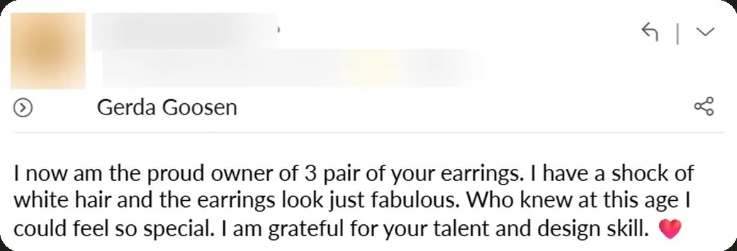 Email: “I now am the proud owner of 3 pairs of your earrings. I have a shock of white hair and the earrings look just fabulous. Who knew at this age I could feel so special.”